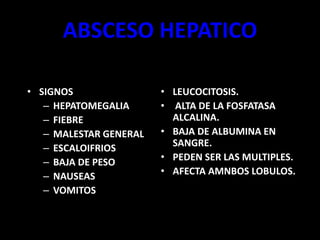 ABSCESO HEPATICO
• SIGNOS
– HEPATOMEGALIA
– FIEBRE
– MALESTAR GENERAL
– ESCALOIFRIOS
– BAJA DE PESO
– NAUSEAS
– VOMITOS
• LEUCOCITOSIS.
• ALTA DE LA FOSFATASA
ALCALINA.
• BAJA DE ALBUMINA EN
SANGRE.
• PEDEN SER LAS MULTIPLES.
• AFECTA AMNBOS LOBULOS.
 