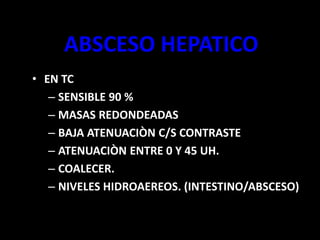 ABSCESO HEPATICO
• EN TC
– SENSIBLE 90 %
– MASAS REDONDEADAS
– BAJA ATENUACIÒN C/S CONTRASTE
– ATENUACIÒN ENTRE 0 Y 45 UH.
– COALECER.
– NIVELES HIDROAEREOS. (INTESTINO/ABSCESO)
 