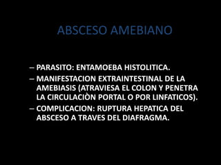 ABSCESO AMEBIANO
– PARASITO: ENTAMOEBA HISTOLITICA.
– MANIFESTACION EXTRAINTESTINAL DE LA
AMEBIASIS (ATRAVIESA EL COLON Y PENETRA
LA CIRCULACIÒN PORTAL O POR LINFATICOS).
– COMPLICACION: RUPTURA HEPATICA DEL
ABSCESO A TRAVES DEL DIAFRAGMA.
 
