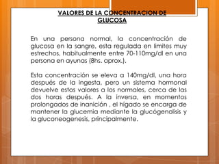 VALORES DE LA CONCENTRACION DE
GLUCOSA
En una persona normal, la concentración de
glucosa en la sangre, esta regulada en limites muy
estrechos, habitualmente entre 70-110mg/dl en una
persona en ayunas (8hs. aprox.).
Esta concentración se eleva a 140mg/dl, una hora
después de la ingesta, pero un sistema hormonal
devuelve estos valores a los normales, cerca de las
dos horas después. A la inversa, en momentos
prolongados de inanición , el hígado se encarga de
mantener la glucemia mediante la glucógenolisis y
la gluconeogenesis, principalmente.

 