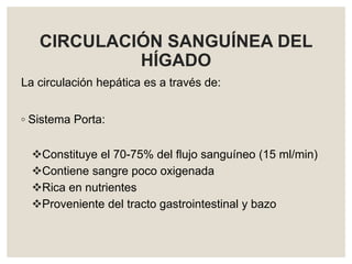 CIRCULACIÓN SANGUÍNEA DEL
HÍGADO
La circulación hepática es a través de:
◦ Sistema Porta:
Constituye el 70-75% del flujo sanguíneo (15 ml/min)
Contiene sangre poco oxigenada
Rica en nutrientes
Proveniente del tracto gastrointestinal y bazo
 