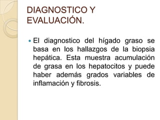 DIAGNOSTICO Y EVALUACIÓN.El diagnostico del hígado graso se basa en los hallazgos de la biopsia hepática. Esta muestra acumulación de grasa en los hepatocitos y puede haber además grados variables de inflamación y fibrosis.