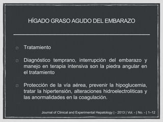 HÍGADO GRASO AGUDO DEL EMBARAZO
Tratamiento
Diagnóstico temprano, interrupción del embarazo y
manejo en terapia intensiva son la piedra angular en
el tratamiento
Protección de la vía aérea, prevenir la hipoglucemia,
tratar la hipertensión, alteraciones hidroelectroliticas y
las anormalidades en la coagulación.
Journal of Clinical and Experimental Hepatology | - 2013 | Vol. - | No. - | 1–12
 