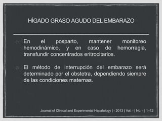 HÍGADO GRASO AGUDO DEL EMBARAZO
En el posparto, mantener monitoreo
hemodinámico, y en caso de hemorragia,
transfundir concentrados eritrocitarios.
El método de interrupción del embarazo será
determinado por el obstetra, dependiendo siempre
de las condiciones maternas.
Journal of Clinical and Experimental Hepatology | - 2013 | Vol. - | No. - | 1–12
 