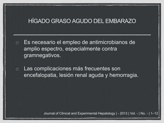 HÍGADO GRASO AGUDO DEL EMBARAZO
Es necesario el empleo de antimicrobianos de
amplio espectro, especialmente contra
gramnegativos.
Las complicaciones más frecuentes son
encefalopatia, lesión renal aguda y hemorragia.
Journal of Clinical and Experimental Hepatology | - 2013 | Vol. - | No. - | 1–12
 