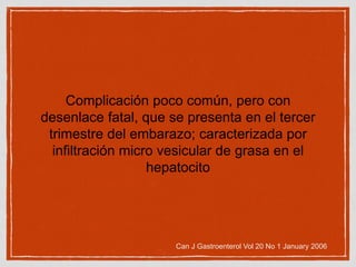 Complicación poco común, pero con
desenlace fatal, que se presenta en el tercer
trimestre del embarazo; caracterizada por
infiltración micro vesicular de grasa en el
hepatocito
Can J Gastroenterol Vol 20 No 1 January 2006
 