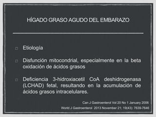 HÍGADO GRASO AGUDO DEL EMBARAZO
Etiología
Disfunción mitocondrial, especialmente en la beta
oxidación de ácidos grasos
Deficiencia 3-hidroxiacetil CoA deshidrogenasa
(LCHAD) fetal, resultando en la acumulación de
ácidos grasos intracelulares.
Can J Gastroenterol Vol 20 No 1 January 2006
World J Gastroenterol 2013 November 21; 19(43): 7639-7646
 