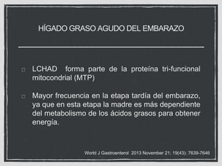 HÍGADO GRASO AGUDO DEL EMBARAZO
LCHAD forma parte de la proteína tri-funcional
mitocondrial (MTP)
Mayor frecuencia en la etapa tardía del embarazo,
ya que en esta etapa la madre es más dependiente
del metabolismo de los ácidos grasos para obtener
energía.
World J Gastroenterol 2013 November 21; 19(43): 7639-7646
 