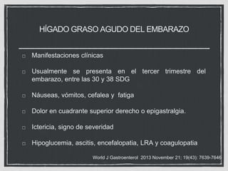 HÍGADO GRASO AGUDO DEL EMBARAZO
Manifestaciones clínicas
Usualmente se presenta en el tercer trimestre del
embarazo, entre las 30 y 38 SDG
Náuseas, vómitos, cefalea y fatiga
Dolor en cuadrante superior derecho o epigastralgia.
Ictericia, signo de severidad
Hipoglucemia, ascitis, encefalopatia, LRA y coagulopatia
World J Gastroenterol 2013 November 21; 19(43): 7639-7646
 