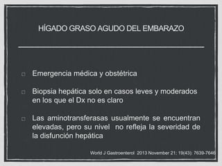 HÍGADO GRASO AGUDO DEL EMBARAZO
Emergencia médica y obstétrica
Biopsia hepática solo en casos leves y moderados
en los que el Dx no es claro
Las aminotransferasas usualmente se encuentran
elevadas, pero su nivel no refleja la severidad de
la disfunción hepática
World J Gastroenterol 2013 November 21; 19(43): 7639-7646
 