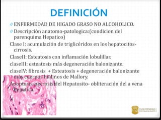 DEFINICIÓN
0 ENFERMEDAD DE HIGADO GRASO NO ALCOHOLICO.
0 Descripción anatomo-patologica:(condicion del
parenquima Hepatico)
Clase I: acumulación de triglicéridos en los hepatocitos-
cirrosis.
ClaseII: Esteatosis con inflamación lobulillar.
claseIII: esteatosis más degeneración balonizante.
claseIV: fibrosis + Esteatosis + degeneración balonizante
más cuerpos hialinos de Mallory.
Apoptosis-necrosis del Hepatosito- obliteración del a vena
hepatica.
 