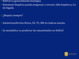NAFLD es generalmente beningna.
Esteatosis Hepática puede progresar a cirrosis, falla hepática y Ca
de hígado.
¿Biopsia siempre?
Aminotransferrina Sérica, US, TC, RM no indican mucho.
Sx metabólico es predictor de esteatohatitis en NAFLD
 