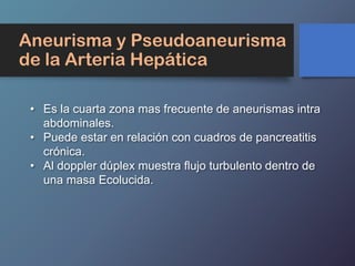 Aneurisma y Pseudoaneurisma
de la Arteria Hepática
• Es la cuarta zona mas frecuente de aneurismas intra
abdominales.
• Puede estar en relación con cuadros de pancreatitis
crónica.
• Al doppler dúplex muestra flujo turbulento dentro de
una masa Ecolucida.
 