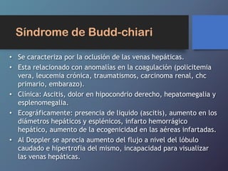 Síndrome de Budd-chiari
• Se caracteriza por la oclusión de las venas hepáticas.
• Esta relacionado con anomalías en la coagulación (policitemia
vera, leucemia crónica, traumatismos, carcinoma renal, chc
primario, embarazo).
• Clínica: Ascitis, dolor en hipocondrio derecho, hepatomegalia y
esplenomegalia.
• Ecográficamente: presencia de liquido (ascitis), aumento en los
diámetros hepáticos y esplénicos, infarto hemorrágico
hepático, aumento de la ecogenicidad en las aéreas infartadas.
• Al Doppler se aprecia aumento del flujo a nivel del lóbulo
caudado e hipertrofia del mismo, incapacidad para visualizar
las venas hepáticas.
 