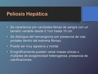 Peliosis Hepática
• Se caracteriza por cavidades llenas de sangre con un
tamaño variable desde 0.1cm hasta 10 cm.
• Se distingue del hemangioma por presencia de vías
portales dentro del estroma fibroso.
• Puede ser muy agresiva y mortal.
• Ecográficamente pueden verse masas únicas o
múltiples de ecogenicidad heterogénea, presencia de
calcificaciones.
 