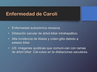 Enfermedad de Caroli
• Enfermedad autosómica recesiva.
• Dilatación sacular de árbol biliar intrahepático.
• Alta incidencia de litiasis y colan-gitis debido a
estasis biliar.
• US: imágenes quísticas que comuni-can con ramas
de árbol biliar. Cal-culos en la dilataciones saculares.
 