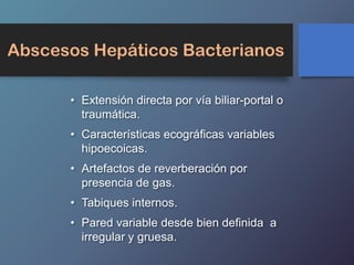 Abscesos Hepáticos Bacterianos
• Extensión directa por vía biliar-portal o
traumática.
• Características ecográficas variables
hipoecoicas.
• Artefactos de reverberación por
presencia de gas.
• Tabiques internos.
• Pared variable desde bien definida a
irregular y gruesa.
 
