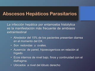 Abscesos Hepáticos Parasitarios
La infección hepática por entamoeba histolytica
es la manifestación más frecuente de amibiasis
extraintestinal
• Alrededor del 15% de los pacientes presentan diarrea
en el momento del DX.
• Son redondas u ovales.
• Ausencia de pared, hipoecogenicos en relación al
hígado.
• Ecos internos de nivel bajo, finos y continuidad con el
diafragma.
• Ubicados a nivel del lóbulo derecho
 