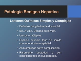 Patología Benigna Hepática
Lesiones Quísticas Simples y Complejas
• Defectos congénitos de ductos bil.
• 5ta. A 7ma. Década de la vida.
• Únicos o múltiples.
• Espacio definido lleno de liquido
con recubrimiento epitelial.
• Asintomáticos salvo complicación.
• Raramente septados y con
calcificaciones en sus paredes.
 