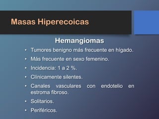 Masas Hiperecoicas
• Tumores benigno más frecuente en hígado.
• Más frecuente en sexo femenino.
• Incidencia: 1 a 2 %.
• Clínicamente silentes.
• Canales vasculares con endotelio en
estroma fibroso.
• Solitarios.
• Periféricos.
Hemangiomas
 