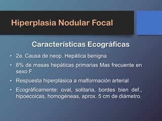 Hiperplasia Nodular Focal
• 2a. Causa de neop. Hepática benigna
• 8% de masas hepáticas primarias Mas frecuente en
sexo F
• Respuesta hiperplásica a malformación arterial
• Ecográficamente: oval, solitaria, bordes bien def.,
hipoecoicas, homogéneas, aprox. 5 cm de diámetro.
Características Ecográficas
 