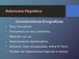 Adenoma Hepático
• Poco frecuentes.
• Frecuentes en sexo femenino.
• Relación con ao.
• Generalmente asintomático.
• Solitario, bien encapsulado, entre 8-15cm.
• Pueden ser hiperecoicas-hipo-iso o mixtos.
Características Ecográficas
 