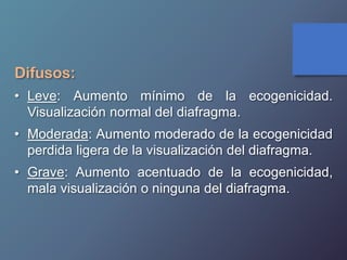 Difusos:
• Leve: Aumento mínimo de la ecogenicidad.
Visualización normal del diafragma.
• Moderada: Aumento moderado de la ecogenicidad
perdida ligera de la visualización del diafragma.
• Grave: Aumento acentuado de la ecogenicidad,
mala visualización o ninguna del diafragma.
 