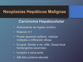 Neoplasias Hepáticas Malignas
Carcinoma Hepatocelular
• Antecedente de hígado cirrótico
• Relación 5:1
• Puede aparecer solitario, nódulos
múltiples o infiltración difusa.
• Ecograf. Similar a mt, infiltr. Grasa focal
hemangioma cavernoso
• Invasión a vena porta
• Alfa feto proteína elevada
 