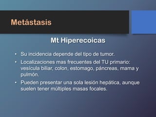 Metástasis
• Su incidencia depende del tipo de tumor.
• Localizaciones mas frecuentes del TU primario:
vesícula biliar, colon, estomago, páncreas, mama y
pulmón.
• Pueden presentar una sola lesión hepática, aunque
suelen tener múltiples masas focales.
Mt Hiperecoicas
 