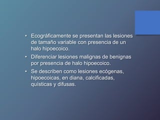 • Ecográficamente se presentan las lesiones
de tamaño variable con presencia de un
halo hipoecoico.
• Diferenciar lesiones malignas de benignas
por presencia de halo hipoecoico.
• Se describen como lesiones ecógenas,
hipoecoicas, en diana, calcificadas,
quísticas y difusas.
 