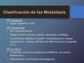 Clasificación de las Metástasis
MT ecogenas:
• origen digestivo o chc.
MT hipoecoicas:
• Son hipovasculares.
• Origen CA de mamas, pulmón, páncreas y esófago.
• Los linfomas hepáticos pueden manifestarse en masas
hipoecoicas, o difusas difíciles de diferenciar por ecografía
o TC.
MT en diana:
• Presentan una zona hipoecoica periférica, con centro
hiperecoico.
• Frecuente en carcinomas broncogenos.
 