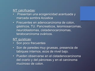 MT calcificadas:
• Presentan una ecogenicidad acentuada y
marcada sombra Acústica
• Frecuentes en adenocarcinoma de colon,
gástricos, TU. Pancreaticos, leiomiosarcomas,
neuroblastomas, cistadenocarcinomas,
teratocarcinoma ováricos.
MT quísticas:
• Son poco frecuentes
• Son de paredes muy gruesas, presencia de
tabiques internos, ecos de nivel bajo.
• Pueden observarse en el cistadenocarcinoma
del ovario y del páncreas y en el carcinoma
mucinoso de colon.
 