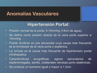 Anomalías Vasculares
• Presión normal de la porta: 5-10mmhg (14cm de agua).
• Se define como presión directa de la vena porta superior a
10mmhg.
• Puede dividirse en pre sinusoidal cuya causa mas frecuente
es la trombosis de la vena porta o esplénica.
• La cirrosis es la causa mas frecuente de hipertensión portal
intrahepatica.
• Características ecográficas: signos secundarios de
esplenomegalia, ascitis, colaterales venosas porto sistémicas.
• Se produce un aumento igual o mayor a 1.3cm.
Hipertensión Portal:
 