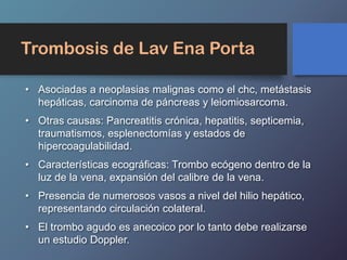Trombosis de Lav Ena Porta
• Asociadas a neoplasias malignas como el chc, metástasis
hepáticas, carcinoma de páncreas y leiomiosarcoma.
• Otras causas: Pancreatitis crónica, hepatitis, septicemia,
traumatismos, esplenectomías y estados de
hipercoagulabilidad.
• Características ecográficas: Trombo ecógeno dentro de la
luz de la vena, expansión del calibre de la vena.
• Presencia de numerosos vasos a nivel del hilio hepático,
representando circulación colateral.
• El trombo agudo es anecoico por lo tanto debe realizarse
un estudio Doppler.
 