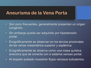 Aneurisma de la Vena Porta
• Son poco frecuentes, generalmente presentan un origen
congénito.
• Sin embargo puede ser adquirido por hipertensión
portal.
• Ecográficamente se observan en los tercios proximales
de las venas mesentérica superior y esplénica.
• Ecográficamente se observa como una masa quística
anecoica que se conecta con e sistema venoso portal.
• Al doppler pulsado muestran flujos venosos turbulentos.
 