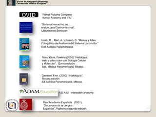 “Curso de Anatomía Humana:
 Carrera de Médico Cirujano”




     OVID             “Primal Pictures Complete
                      Human Anatomy and IFA”.

                      “Sistema interactivo de
                      endoscopia Gastrointestinal”.
                      Laboratorios Senosian


                      Uusá, M., Meri, A. y Ruano, D. “Manual y Atlas
                      Fotográfico de Anatomía del Sistema Locomotor.”
                      Edit. Médica Panamericana



                      Ross, Kaye, Pawlina (2005) “Histología,
                      texto y atlas color con Biología Celular
                      y Molecular”. Quinta edición,
                      Edit. Médica Panamericana, México.


                      Geneser, Finn. (2000). “Histolog ía”.
                      Tercera edición.
                      Ed. Médica Panamericana, México.



                                     A.D.A.M. Interactive anatomy.


                       Real Academia Española . (2001).
                       “Diccionario de la Lengua
                       Española”, Vigésima segunda edición.             77
 