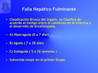 Falla Hep á tico Fulminante Claudicación Brusca del órgano, se Clasifica de acuerdo al tiempo entre el comienzo de la Ictericia y el desarrollo de Encefalopatía A) Hiperaguda (0 a 7 días) B) Aguda ( 7 a 28 días) C) Subaguda ( 5 a 26 semanas ) Sobrevida mejor en el primer Grupo. 