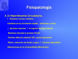 Fisiopatolog í a A 3) Hiperdinamia Circulatoria. ↑  Volumen minuto cardíaco. Cambios en la circulación esplác , pulmonar y renal. ↓   del tono vascular,  ↑  el ingreso de flujo arterial Mantiene elevada la presión Portal. Pulmón altera la relación V/P, causa hipoxemia. Riñón, retención de Sodio y agua,  ↑  volumen plasmático. Alteraciones en la Contractilidad Miocárdica. 