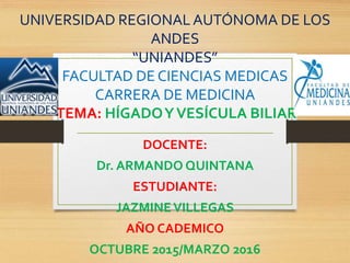 UNIVERSIDAD REGIONAL AUTÓNOMA DE LOS
ANDES
“UNIANDES”
FACULTAD DE CIENCIAS MEDICAS
CARRERA DE MEDICINA
TEMA: HÍGADOYVESÍCULA BILIAR
DOCENTE:
Dr. ARMANDO QUINTANA
ESTUDIANTE:
JAZMINEVILLEGAS
AÑO CADEMICO
OCTUBRE 2015/MARZO 2016
 