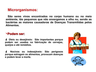 Microrganismos:
São seres vivos encontrados no corpo humano ou no meio
ambiente, tão pequenos que não enxergamos a olho nu, sendo as
bactérias as maiores causadoras de Doenças Transmitidas pelos
Alimentos.
 Úteis ou desejáveis: São importantes porque
podem ser usados na fabricação de cervejas,
queijos e até remédios.
 Nocivos ou indesejáveis: São perigosos
porque estragam os alimentos, provocam doenças
e podem levar a morte.
PodemPodem ser:ser:
 