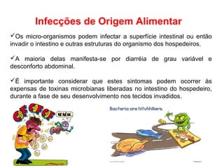 Os micro-organismos podem infectar a superfície intestinal ou então
invadir o intestino e outras estruturas do organismo dos hospedeiros.
A maioria delas manifesta-se por diarréia de grau variável e
desconforto abdominal.
É importante considerar que estes sintomas podem ocorrer às
expensas de toxinas microbianas liberadas no intestino do hospedeiro,
durante a fase de seu desenvolvimento nos tecidos invadidos.
Infecções de Origem Alimentar
 