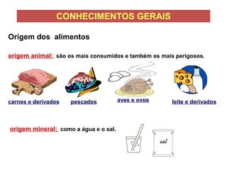 CONHECIMENTOS GERAIS
origem animal: são os mais consumidos e também os mais perigosos.
carnes e derivados pescados aves e ovos leite e derivados
origem mineral: como a água e o sal.
sal
Origem dos alimentos
 