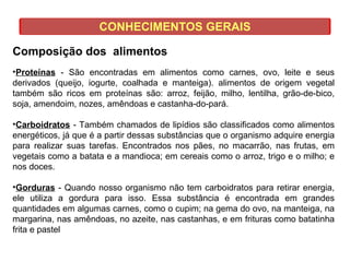 CONHECIMENTOS GERAIS
Composição dos alimentos
•Proteínas - São encontradas em alimentos como carnes, ovo, leite e seus
derivados (queijo, iogurte, coalhada e manteiga). alimentos de origem vegetal
também são ricos em proteínas são: arroz, feijão, milho, lentilha, grão-de-bico,
soja, amendoim, nozes, amêndoas e castanha-do-pará.
•Carboidratos - Também chamados de lipídios são classificados como alimentos
energéticos, já que é a partir dessas substâncias que o organismo adquire energia
para realizar suas tarefas. Encontrados nos pães, no macarrão, nas frutas, em
vegetais como a batata e a mandioca; em cereais como o arroz, trigo e o milho; e
nos doces.
•Gorduras - Quando nosso organismo não tem carboidratos para retirar energia,
ele utiliza a gordura para isso. Essa substância é encontrada em grandes
quantidades em algumas carnes, como o cupim; na gema do ovo, na manteiga, na
margarina, nas amêndoas, no azeite, nas castanhas, e em frituras como batatinha
frita e pastel
 