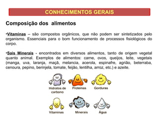 CONHECIMENTOS GERAIS
Composição dos alimentos
•Vitaminas – são compostos orgânicos, que não podem ser sintetizados pelo
organismo. Essenciais para o bom funcionamento de processos fisiológicos do
corpo.
•Sais Minerais - encontrados em diversos alimentos, tanto de origem vegetal
quanto animal. Exemplos de alimentos: carne, ovos, queijos, leite, vegetais
(manga, uva, laranja, maçã, melancia, acerola, espinafre, agrião, beterraba,
cenoura, pepino, berinjela, tomate, feijão, lentilha, arroz, etc.) e azeite.
 