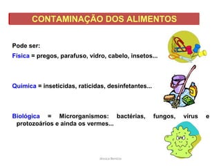 CONTAMINAÇÃO DOS ALIMENTOS
Pode ser:
Física = pregos, parafuso, vidro, cabelo, insetos...
Química = inseticidas, raticidas, desinfetantes...
Biológica = Microrganismos: bactérias, fungos, vírus e
protozoários e ainda os vermes...
Jéssica Benício
 