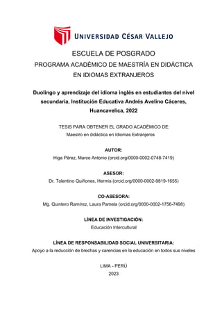 AUTOR:
Higa Pérez, Marco Antonio (orcid.org/0000-0002-0748-7419)
ASESOR:
Dr. Tolentino Quiñones, Hermis (orcid.org/0000-0002-9819-1655)
LÍNEA DE RESPONSABILIDAD SOCIAL UNIVERSITARIA:
Apoyo a la reducción de brechas y carencias en la educación en todos sus niveles
LIMA - PERÚ
2023
CO-ASESORA:
Mg. Quintero Ramírez, Laura Pamela (orcid.org/0000-0002-1756-7498)
ESCUELA DE POSGRADO
PROGRAMA ACADÉMICO DE MAESTRÍA EN DIDÁCTICA
EN IDIOMAS EXTRANJEROS
Duolingo y aprendizaje del idioma inglés en estudiantes del nivel
secundaria, Institución Educativa Andrés Avelino Cáceres,
Huancavelica, 2022
TESIS PARA OBTENER EL GRADO ACADÉMICO DE:
Maestro en didáctica en Idiomas Extranjeros
LÍNEA DE INVESTIGACIÓN:
Educación Intercultural
 