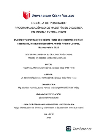 AUTOR:
Higa Pérez, Marco Antonio (orcid.org/0000-0002-0748-7419)
ASESOR:
Dr. Tolentino Quiñones, Hermis (orcid.org/0000-0002-9819-1655)
LÍNEA DE RESPONSABILIDAD SOCIAL UNIVERSITARIA:
Apoyo a la reducción de brechas y carencias en la educación en todos sus niveles
LIMA - PERÚ
2023
CO-ASESORA:
Mg. Quintero Ramírez, Laura Pamela (orcid.org/0000-0002-1756-7498)
ESCUELA DE POSGRADO
PROGRAMA ACADÉMICO DE MAESTRÍA EN DIDÁCTICA
EN IDIOMAS EXTRANJEROS
Duolingo y aprendizaje del idioma inglés en estudiantes del nivel
secundaria, Institución Educativa Andrés Avelino Cáceres,
Huancavelica, 2022
TESIS PARA OBTENER EL GRADO ACADÉMICO DE:
Maestro en didáctica en Idiomas Extranjeros
LÍNEA DE INVESTIGACIÓN:
Educación Intercultural
 