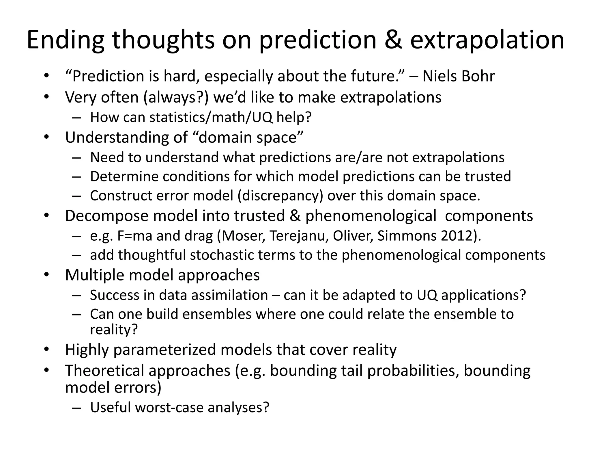Ending thoughts on prediction & extrapolation
• “Prediction is hard, especially about the future.” – Niels Bohr
• Very often (always?) we’d like to make extrapolations
– How can statistics/math/UQ help?
• Understanding of “domain space”
– Need to understand what predictions are/are not extrapolations
– Determine conditions for which model predictions can be trusted
– Construct error model (discrepancy) over this domain space.
• Decompose model into trusted & phenomenological components
– e.g. F=ma and drag (Moser, Terejanu, Oliver, Simmons 2012).
– add thoughtful stochastic terms to the phenomenological components
• Multiple model approaches
– Success in data assimilation – can it be adapted to UQ applications?
– Can one build ensembles where one could relate the ensemble to
reality?
• Highly parameterized models that cover reality
• Theoretical approaches (e.g. bounding tail probabilities, bounding
model errors)
– Useful worst-case analyses?
 