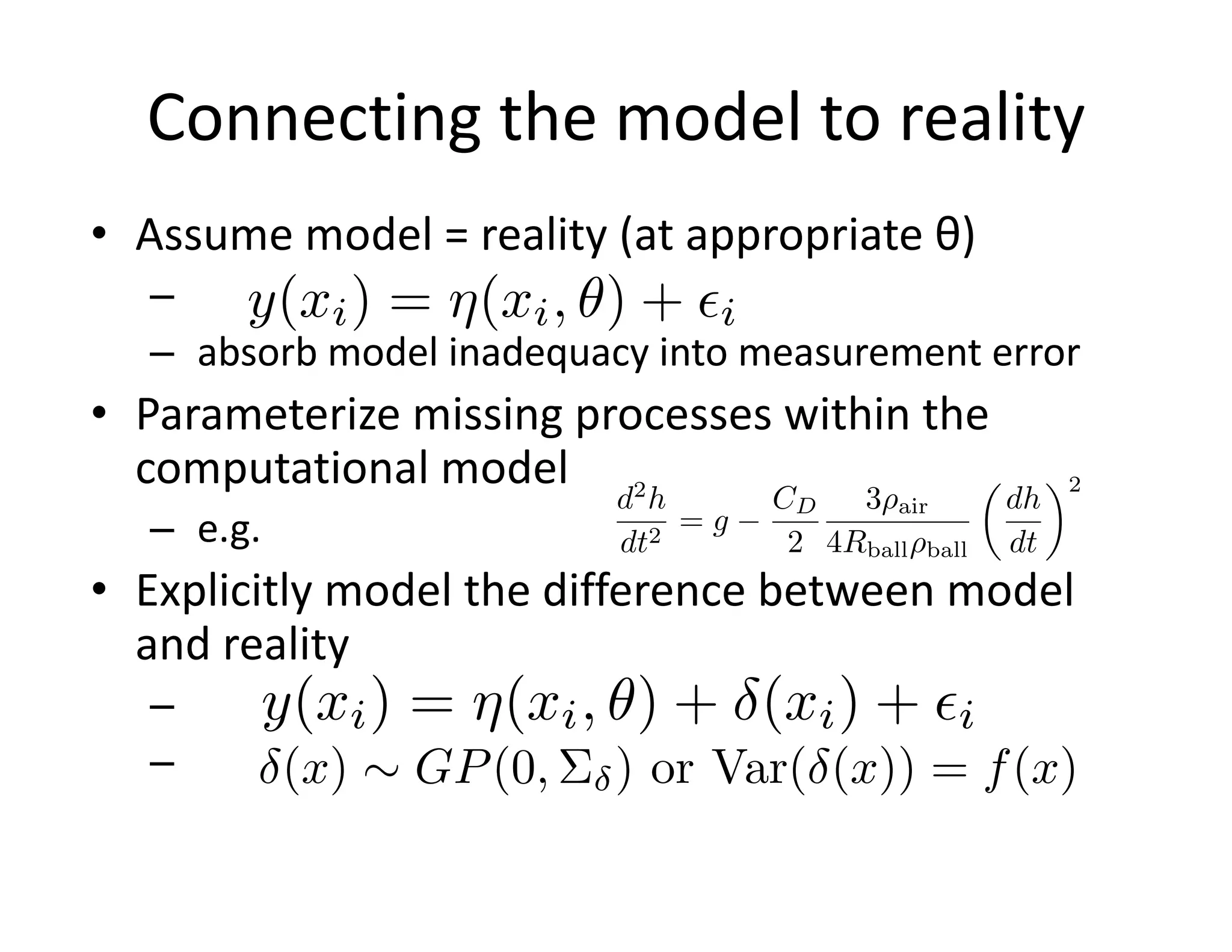 Connecting the model to reality
• Assume model = reality (at appropriate θ)
–
– absorb model inadequacy into measurement error
• Parameterize missing processes within the
computational model
– e.g.
• Explicitly model the difference between model
and reality
–
–
y(xi) = ⇥(xi, ⇤) + i
d2
h
dt2
= g
CD
2
3 air
4Rball ball
✓
dh
dt
◆2
y(xi) = ⇤(xi, ⌅) + (xi) + ⇥i
(x) ⇠ GP(0, ) or Var( (x)) = f(x)
 