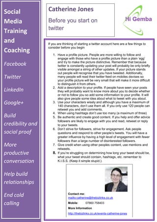 Social
Media
Training
and
Coaching
Facebook
Twitter
LinkedIn
Google+
Build
credibility and
social proof
More
productive
conversation
Help build
relationships
End cold
calling
Catherine Jones
Before you start on
twitter
If you are thinking of starting a twitter account here are a few things to
consider before you begin
1. Have a profile picture. People are more willing to follow and
engage with those who have a profile picture than a plain ‘egg’
and try to make the picture distinctive. Remember that because
twitter is constantly updating your post will probably be only briefly
visible amongst a string of other updates. If your picture stands
out people will recognise that you have tweeted. Additionally,
many people will read their twitter feed on mobiles devises so
your profile picture will be very small that will make it more difficult
to distinguish it from others.
2. Add a description to your profile. If people have seen your posts
they will probably want to know more about you to decide whether
or not to follow you so add some information to your profile. It will
also give people some idea about what to tweet with you about.
3. Use your characters wisely and although you have a maximum of
140 characters, don’t use them all. If you only use 120 people can
retweet you and add comments.
4. When using hashtags don’t use too many (a maximum of three)
5. Be authentic and create good content. If you help and offer advice
followers are likely to engage with you and read, retweet or reply
to your tweets.
6. Don’t strive for followers, strive for engagement. Ask people
questions and respond to other people’s tweets. You will have a
greater influence by having a high level of engagement with fewer
followers than a large number of disinterested followers.
7. Give credit when using other peoples content, use mentions and
retweets.
8. If you’re struggling on determining how long your tweet should be,
what your tweet should contain, hashtags, etc. remember to
K.I.S.S. (Keep it simple stupid.).
Contact me:
mailto:catherine@thebizlinks.co.uk
Mobile: 07860 758403
More Information
http://thebizlinks.co.uk/events-catherine-jones
 